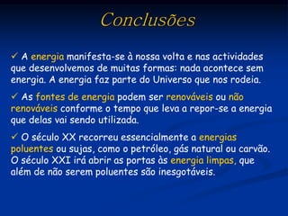 Conclusões
 A energia manifesta-se à nossa volta e nas actividades
que desenvolvemos de muitas formas: nada acontece sem
energia. A energia faz parte do Universo que nos rodeia.
 As fontes de energia podem ser renováveis ou não
renováveis conforme o tempo que leva a repor-se a energia
que delas vai sendo utilizada.
 O século XX recorreu essencialmente a energias
poluentes ou sujas, como o petróleo, gás natural ou carvão.
O século XXI irá abrir as portas às energia limpas, que
além de não serem poluentes são inesgotáveis.
 