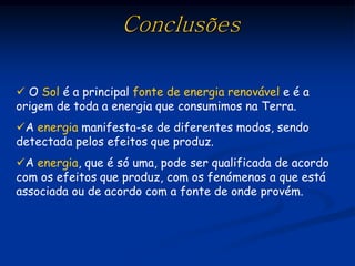 Conclusões

 O Sol é a principal fonte de energia renovável e é a
origem de toda a energia que consumimos na Terra.
A energia manifesta-se de diferentes modos, sendo
detectada pelos efeitos que produz.
A energia, que é só uma, pode ser qualificada de acordo
com os efeitos que produz, com os fenómenos a que está
associada ou de acordo com a fonte de onde provém.
 