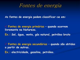 Fontes de energia

As fontes de energia podem classificar-se em:


 Fontes de energia primárias – quando ocorrem
livremente na Natureza.
Ex.: Sol, água, vento, gás natural, petróleo bruto


 Fontes de energia secundárias – quando são obtidas
a partir de outras.
Ex.: electricidade, gasolina, petróleo.
 