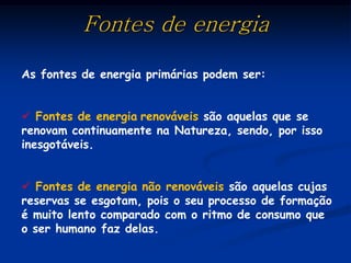 Fontes de energia

As fontes de energia primárias podem ser:


 Fontes de energia renováveis são aquelas que se
renovam continuamente na Natureza, sendo, por isso
inesgotáveis.


 Fontes de energia não renováveis são aquelas cujas
reservas se esgotam, pois o seu processo de formação
é muito lento comparado com o ritmo de consumo que
o ser humano faz delas.
 