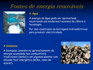 Fontes de energia renováveis
                     A Água
                     A energia da água pode ser aproveitada
                     recorrendo aos modernos recursos da ciência e
                     tecnologia.
                     Por isso constroem-se barragens hidroeléctricas
                     para produzir electricidade.




A biomassa
A biomassa consiste no aproveitamento da
energia acumulada nos combustíveis
tradicionais (lenha) e em algumas plantas com
elevado teor energético (milho, cana-de-
açúcar).
 