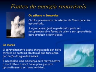 Fontes de energia renováveis
                   Os géisers e fumarolas
                   O calor proveniente do interior da Terra pode ser
                   aproveitado.
                   A água de uma jazida geotérmica pode ser
                   recuperada sob a forma de calor e ser aproveitada
                   para produzir electricidade.


As marés
O aproveitamento desta energia pode ser feito
através de centrais eléctricas que funcionam
por acção da água das marés.
É necessário uma diferença de 5 metros entre
a maré alta e a maré baixa para que este
aproveitamento se torne rentável.
 