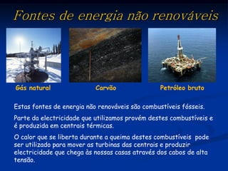 Fontes de energia não renováveis




Gás natural                Carvão                Petróleo bruto

Estas fontes de energia não renováveis são combustíveis fósseis.
Parte da electricidade que utilizamos provém destes combustíveis e
é produzida em centrais térmicas.
O calor que se liberta durante a queima destes combustíveis pode
ser utilizado para mover as turbinas das centrais e produzir
electricidade que chega às nossas casas através dos cabos de alta
tensão.
 