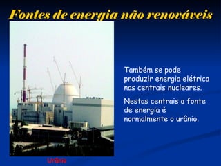 Fontes de energia não renováveisFontes de energia não renováveis
Urânio
Também se pode
produzir energia elétrica
nas centrais nucleares.
Nestas centrais a fonte
de energia é
normalmente o urânio.
 