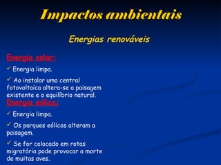 Impactos ambientaisImpactos ambientais
Energia solar:
 Energia limpa.
 Ao instalar uma central
fotovoltaica altera-se a paisagem
existente e o equilíbrio natural.
Energia eólica:
 Energia limpa.
 Os parques eólicos alteram a
paisagem.
 Se for colocado em rotas
migratória pode provocar a morte
de muitas aves.
Energias renováveis
 