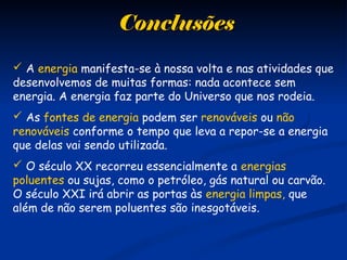 ConclusõesConclusões
 A energia manifesta-se à nossa volta e nas atividades que
desenvolvemos de muitas formas: nada acontece sem
energia. A energia faz parte do Universo que nos rodeia.
 As fontes de energia podem ser renováveis ou não
renováveis conforme o tempo que leva a repor-se a energia
que delas vai sendo utilizada.
 O século XX recorreu essencialmente a energias
poluentes ou sujas, como o petróleo, gás natural ou carvão.
O século XXI irá abrir as portas às energia limpas, que
além de não serem poluentes são inesgotáveis.
 