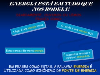 ENERGIA ESTÁ EM TUDO QUEENERGIA ESTÁ EM TUDO QUE
NOS RODEIA!NOS RODEIA!
DIARIAMENTE, OUVIMOS OU LEMOS
FRASES COMO:
É necessário resolver o
problema energético.É necessário resolver o
problema energético.
A água é uma energia limpa.
A água é uma energia limpa.
Estes cereais dão muita energia.Estes cereais dão muita energia.
O carvão é uma energia suja.
O carvão é uma energia suja.
EM FRASES COMO ESTAS, A PALAVRA ENERGIA É
UTILIZADA COMO SINÔNIMO DE FONTE DE ENERGIA.
 