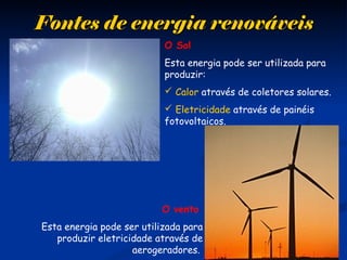 Fontes de energia renováveisFontes de energia renováveis
O Sol
Esta energia pode ser utilizada para
produzir:
 Calor através de coletores solares.
 Eletricidade através de painéis
fotovoltaicos.
O vento
Esta energia pode ser utilizada para
produzir eletricidade através de
aerogeradores.
 
