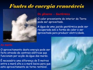 Fontes de energia renováveisFontes de energia renováveis
As marés
O aproveitamento desta energia pode ser
feito através de centrais elétricas que
funcionam por acção da água das marés.
É necessário uma diferença de 5 metros
entre a maré alta e a maré baixa para que
este aproveitamento se torne rentável.
Os gêiseres - Geotérmica
O calor proveniente do interior da Terra
pode ser aproveitado.
A água de uma jazida geotérmica pode ser
recuperada sob a forma de calor e ser
aproveitada para produzir eletricidade.
 