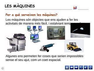 LES MÀQUINES
Les màquines són objectes que ens ajuden a fer les
activitats de manera més fàcil, i estalviant temps o esforç.
Algunes ens permeten fer coses que serien impossibles
sense el seu ajut, com un coet espacial.
Per a què serveixen les màquines?
 