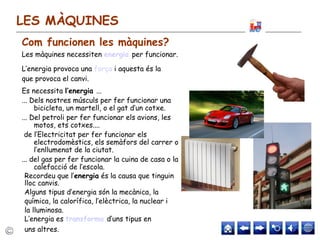 LES MÀQUINES
Les màquines necessiten energia per funcionar.
L’energia provoca una força i aquesta és la
que provoca el canvi.
Es necessita l’energia ...
... Dels nostres músculs per fer funcionar una
bicicleta, un martell, o el gat d’un cotxe.
... Del petroli per fer funcionar els avions, les
motos, ets cotxes....
de l’Electricitat per fer funcionar els
electrodomèstics, els semàfors del carrer o
l’enllumenat de la ciutat.
... del gas per fer funcionar la cuina de casa o la
calefacció de l’escola.
Recordeu que l’energia és la causa que tinguin
lloc canvis.
Alguns tipus d’energia són la mecànica, la
química, la calorífica, l’elèctrica, la nuclear i
la lluminosa.
L’energia es transforma d’uns tipus en
uns altres.
Com funcionen les màquines?
 