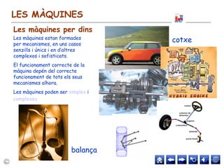 LES MÀQUINES
Les màquines estan formades
per mecanismes, en uns casos
senzills i únics i en d’altres
complexos i sofisticats.
El funcionament correcte de la
màquina depén del correcte
funcionament de tots els seus
mecanismes alhora.
Les màquines poden ser simples i
complexes
cotxe
balança
Les màquines per dins
 