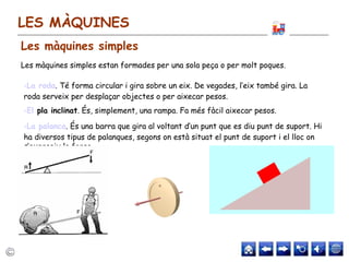 LES MÀQUINES
Les màquines simples estan formades per una sola peça o per molt poques.
•La roda. Té forma circular i gira sobre un eix. De vegades, l’eix també gira. La
roda serveix per desplaçar objectes o per aixecar pesos.
•El pla inclinat. És, simplement, una rampa. Fa més fàcil aixecar pesos.
•La palanca. És una barra que gira al voltant d’un punt que es diu punt de suport. Hi
ha diversos tipus de palanques, segons on està situat el punt de suport i el lloc on
s’exerceix la força.
Les màquines simples
 