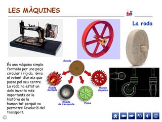 LES MÀQUINES
La roda
És una màquina simple
formada per una peça
circular i rígida. Gira
al votant d’un eix que
passa pel seu centre.
La roda ha estat un
dels invents més
importants de la
història de la
humanitat perquè va
permetre l’evolució del
transport.
 