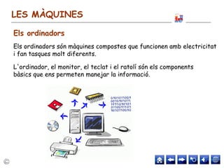 LES MÀQUINES
Els ordinadors són màquines compostes que funcionen amb electricitat
i fan tasques molt diferents.
L'ordinador, el monitor, el teclat i el ratolí són els components
bàsics que ens permeten manejar la informació.
Els ordinadors
 