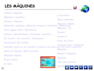 LES MÀQUINES
La bicicleta.
Riscos ordinador.
Màquines simples.
Màquines. CS.
Invents.
Invents 2
Cases del futur.
Animació motor d'explosió.
Màquines.
Energia i màquines.
Màquines.
Anar amb bicicleta
SOLARITZAT
Animació màquines.
Màquines i inventors.
Invents i màquines.
Materials i màquines. Materials naturals i artificials. Interessant.
Eines segons oficis. Interessant.
Invents i descobriments. Cronologia, inventors, ...
Els invents i els inventors. Interessant.
Presentació: Els invents.
Descobrir quan es van inventar la majoria de coses que fem servir cada dia.
Webs de Ciències. Molts recursos.
Màquines simples.
El pla inclinat.
La sínia.
 