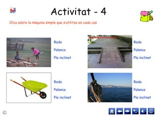Activitat - 4
Roda
Palanca
Pla inclinat
Roda
Palanca
Pla inclinat
Roda
Palanca
Pla inclinat
Roda
Palanca
Pla inclinat
Clica sobre la màquina simple que s’utilitza en cada cas
 
