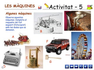 LES MÀQUINES
Algunes màquines
Observa aquestes
màquines. Completa el
requadre del full
següent (fotocopiat)
amb les dades que es
demanen.
A
G
H
C
F
E
D
B
Activitat – 5
 