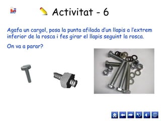 Activitat - 6
Agafa un cargol, posa la punta afilada d’un llapis a l’extrem
inferior de la rosca i fes girar el llapis seguint la rosca.
On va a parar?
 