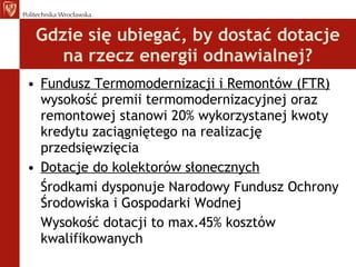 Gdzie się ubiegać, by dostać dotacje na rzecz energii odnawialnej? Fundusz Termomodernizacji i Remontów (FTR)  wysokość premii termomodernizacyjnej oraz remontowej stanowi 20% wykorzystanej kwoty kredytu zaciągniętego na realizację przedsięwzięcia Dotacje do kolektorów słonecznych Środkami dysponuje Narodowy Fundusz Ochrony Środowiska i Gospodarki Wodnej Wysokość dotacji to max.45% kosztów kwalifikowanych 