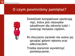 O czym powinniśmy pamiętać? Świetlówki kompaktowe zawierają rtęć, która jest niezwykle szkodliwym dla zdrowia ludzi i zwierząt metalem ciężkim. Po stłuczeniu żarówki nie wolno jej sprzątać gołymi rękoma oraz odkurzaczem. Trzeba starannie wywietrzyć pomieszczenie. 