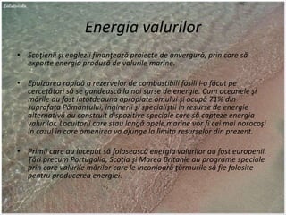 Energia valurilor
• Scoţienii şi englezii finanţează proiecte de anvergură, prin care să
exporte energia produsă de valurile marine.
• Epuizarea rapidă a rezervelor de combustibili fosili i-a făcut pe
cercetători să se gandească la noi surse de energie. Cum oceanele şi
mările au fost intotdeauna apropiate omului şi ocupă 71% din
suprafaţa Pămantului, inginerii şi specialiştii in resurse de energie
alternativă au construit dispozitive speciale care să capteze energia
valurilor. Locuitorii care stau langă apele marine vor fi cei mai norocoşi
in cazul in care omenirea va ajunge la limita resurselor din prezent.
• Primii care au inceput să folosească energia valurilor au fost europenii.
Ţări precum Portugalia, Scoţia şi Marea Britanie au programe speciale
prin care valurile mărilor care le inconjoară ţărmurile să fie folosite
pentru producerea energiei.
 