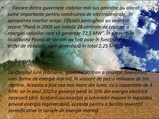 • Fiecare dintre guvernele statelor mai sus amintite au alocat
sume importante pentru construirea de electrocentrale în
apropierea marilor oraşe. Oficialii portughezi au anunţat
recent “Pană in 2009 vor instala 28 centrale de captare a
energiei valurilor care să genereze 72,5 MW”. În prezent, în
localitatea Povoa de Varzim au fost puse în funcţiune trei
astfel de instalaţii, care generează în total 2,25 MW.
La sfarşitul lunii februarie, guvernul scoţian a anunţat finanţarea
unei ferme de energie marină, în valoare de patru milioane de lire
sterline. Aceasta a fost cea mai mare din lume, cu o capacitate de 3
MW, iar în anul 2010 a generat pană la 10% din energia electrică
necesară ţării. Scoţienii au anunţat şi schimbări majore în legislaţia
privind energia regenerabilă, aceasta pentru a facilita investiţii
semnificative în sursele de energie marină.
 