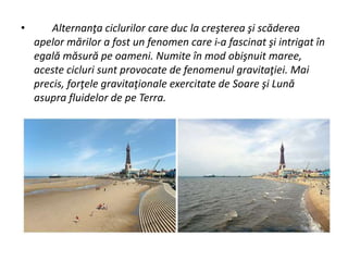 • Alternanţa ciclurilor care duc la creşterea şi scăderea
apelor mărilor a fost un fenomen care i-a fascinat şi intrigat în
egală măsură pe oameni. Numite în mod obişnuit maree,
aceste cicluri sunt provocate de fenomenul gravitaţiei. Mai
precis, forţele gravitaţionale exercitate de Soare şi Lună
asupra fluidelor de pe Terra.
 