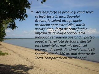 •
• Aceleaşi forţe se produc şi când Terra
se învârteşte în jurul Soarelui.
Gravitaţia solară atrage apele
oceanelor spre astrul zilei, dar în
acelaşi timp, forţa de centrifugă a
mişcării de revoluţie Soare-Terra
provoacă retragerea apelor din partea
opusă a Terrei faţă de Soare. Efectul
este bineînţeles mai mic decât cel
provocat de Lună, din simplul motiv că
Soarele este de 380 ori mai departe de
Terra, comparativ cu astrul nopţii.
 