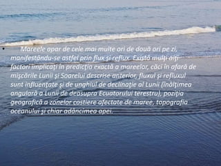 • Mareele apar de cele mai multe ori de două ori pe zi,
manifestându-se astfel prin flux şi reflux. Există mulţi alţi
factori implicaţi în predicţia exactă a mareelor, căci în afară de
mişcările Lunii şi Soarelui descrise anterior, fluxul şi refluxul
sunt influenţate şi de unghiul de declinaţie al Lunii (înălţimea
angulară a Lunii de deasupra Ecuatorului terestru), poziţia
geografică a zonelor costiere afectate de maree, topografia
oceanului şi chiar adâncimea apei.
 