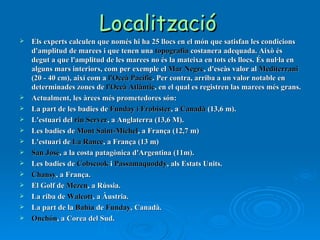 Localització   Els   experts calculen que només hi ha 25 llocs en el món que satisfan les condicions d'amplitud de marees i que tenen una  topografia  costanera adequada. Això és degut a que l'amplitud de les marees no és la mateixa en tots els llocs. És nul·la en alguns mars interiors, com per exemple el  Mar Negre , d'escàs valor al  Mediterrani  (20 - 40 cm), així com a  l'Oceà Pacífic . Per contra, arriba a un valor notable en determinades zones de  l'Oceà Atlàntic , en el qual es registren las marees més grans. Actualment, les àrees més prometedores són: La part de les badies de  Funday i Frobister , a  Canadà  (13,6 m).  L'estuari del  riu Server , a Anglaterra (13,6 M).  Les badies de  Mont Saint-Michel , a França (12,7 m)  L'estuari de  La Rance , a França (13 m)  San José , a la costa patagònica d'Argentina (11m).  Les badies de  Cobscook  i  Passamaquoddy , als Estats Units.  Chansy , a França.  El Golf de  Mezen , a Rússia.  La riba de  Walcott , a Àustria.  La part de la  Bahía  de  Funday , Canadà.  Onchón , a Corea del Sud.  