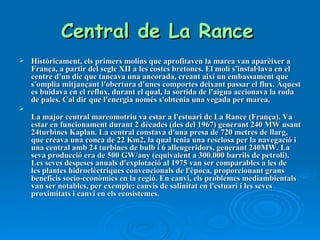 Central de La Rance   Històricament, els primers molins que aprofitaven la marea van aparèixer a França, a partir del segle XII a les costes bretones. El molí s'instal·lava en el centre d'un dic que tancava una ancorada, creant així un embassament que s'omplia mitjançant l'obertura d'unes comportes deixant passar el flux. Aquest es buidava en el reflux, durant el qual, la sortida de l'aigua accionava la roda de pales. Cal dir que l'energia només s'obtenia una vegada per marea. La major central mareomotriu va estar a l'estuari de La Rance (França). Va estar en funcionament durant 2 dècades (des del 1967) generant 240 MW usant 24turbines Kaplan. La central constava d'una presa de 720 metres de llarg, que creava una conca de 22 Km2, la qual tenia una resclosa per la navegació i una central amb 24 turbines de bulb i 6 alleugeridors, generant 240MW. La seva producció era de 500 GW/any (equivalent a 300.000 barrils de petroli). Les seves despeses anuals d'explotació al 1975 van ser comparables a les de les plantes hidroelèctriques convencionals de l'època, proporcionant grans beneficis socio-econòmics en la regió. En canvi, els problemes mediambientals van ser notables, per exemple: canvis de salinitat en l'estuari i les seves proximitats i canvi en els ecosistemes. 