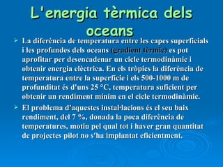 L'energia tèrmica dels oceans   La diferència de temperatura entre les capes superficials i les profundes dels oceans  (gradient tèrmic)  es pot aprofitar per desencadenar un cicle termodinàmic i obtenir energia elèctrica. En els tròpics la diferència de temperatura entre la superfície i els 500-1000 m de profunditat és d'uns 25 °C, temperatura suficient per obtenir un rendiment mínim en el cicle termodinàmic. El problema d'aquestes instal·lacions és el seu baix rendiment, del 7 %, donada la poca diferència de temperatures, motiu pel qual tot i haver gran quantitat de projectes pilot no s'ha implantat eficientment. 