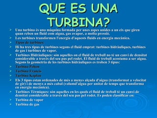 QUE ES UNA TURBINA? Una turbina és una màquina formada per unes aspes unides a un eix que giren quan reben un fluid com aigua, gas ovapor, a molta pressió. Les turbines transformen l'energia d'aquests fluids en energia mecànica. Tipus de turbines: Hi ha tres tipus de turbines segons el fluid emprat: turbines hidràuliques, turbines de gas i turbines de vapor. Turbines Hidràuliques: són aquelles on el fluid de treball no té un canvi de densitat considerable a través del seu pas pel rodet. El fluid de treball acostuma a ser aigua. Segons la geometria de les turbines hidràuliques es troben 3 tipus: Turbina Pelton  Turbina Francis Turbina Kaplan Els 3 tipus estan ordenades de més a menys alçada d'aigua (transformat a velocitat de gir) i de menys a més cabal (volumd'aigua per unitat de temps que transforma en energia mecànica). Turbines Tèrmiques: són aquelles en les quals el fluid de treball té un canvi de densitat considerable a través del seu pas pel rodet. Es poden classificar en: Turbina de vapor Turbina de gas 