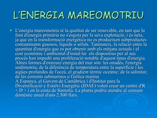L’ENERGIA MAREOMOTRIU L'energia mareomotriu té la qualitat de ser renovable, en tant que la font d'energia primària no s'esgota per la seva explotació, i és neta, ja que en la transformació energètica no es produeixen subproductes contaminants gasosos, líquids o sòlids. Tanmateix, la relació entre la quantitat d'energia que es pot obtenir amb els mitjans actuals i el cost econòmic i ambiental d'instal·lar  els dispositius per al seu procés han impedit una proliferació notable d'aquest tipus d'energia.  Altres formes d'extreure energia del mar són: les onades, l'energia undimotriu; de la diferència de temperatura entre la superfície i les aigües profundes de l'oceà, el gradient tèrmic oceànic; de la salinitat; de les corrents submarines o l'eòlica marina  A Espanya, el Govern de Cantàbrica i d'Institut para la Diversificació y Estalvi Energètic (IDAE) volen crear un centre d'R + D + i en la costa de Santoña. La planta podria atendre al consum domèstic anual d'uns 2.500 llars.  