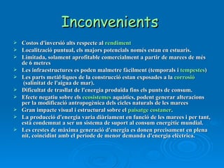 Inconvenients  Costos d'inversió alts respecte al  rendiment Localització puntual, els majors potencials només estan en estuaris. Limitada, solament aprofitable comercialment a partir de marees de més de 6 metres Les infraestructures es poden malmetre fàcilment (temporals i  tempestes ) Les parts metàl·liques de la construcció estan exposades a la  corrosió  (salinitat de l'aigua de mar). Dificultat de trasllat de l'energia produïda fins els punts de consum. Efecte negatiu sobre els  ecosistemes  aquàtics, podent generar alteracions per la modificació antropogènica dels cicles naturals de les marees Gran impacte visual i estructural sobre el  paisatge   costaner . La producció d'energia varia diàriament en funció de les marees i per tant, està condemnat a ser un sistema de suport al consum energètic mundial. Les crestes de màxima generació d'energia es donen precisament en plena nit, coincidint amb el període de menor demanda d'energia elèctrica. 