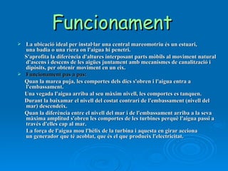 Funcionament   La ubicació ideal per instal·lar una central mareomotriu és un estuari, una badia o una riera on l'aigua hi penetri. S'aprofita la diferència d'altures interposant parts mòbils al moviment natural d'ascens i descens de les aigües juntament amb mecanismes de canalització i dipòsits, per obtenir moviment en un eix. Funcionament pas a pas: Quan la marea puja, les comportes dels dics s'obren i l'aigua entra a l'embassament. Una vegada l'aigua arriba al seu màxim nivell, les comportes es tanquen. Durant la baixamar el nivell del costat contrari de l'embassament (nivell del mar) descendeix. Quan la diferència entre el nivell del mar i de l'embassament arriba a la seva màxima amplitud s'obren les comportes de les turbines perquè l'aigua passi a través d'elles cap al mar. La força de l'aigua mou l'hèlix de la turbina i aquesta en girar acciona un generador que té acoblat, que és el que produeix l'electricitat. 