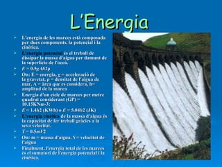 L’Energia   L'energia de les marees està composada per dues components, la potencial i la cinètica. L'energia potencial  és el treball de dissipar la massa d'aigua per damunt de la superfície de l'oceà. E  = 0.5 gAh 2ρ On: E = energia, g = acceleració de la gravetat, ρ = densitat de l'aigua de mar, A = àrea que es considera, h= amplitud de la marea Energia d'un cicle de marees per metre quadrat considerant (GP) = 10.15KNm-3: E  = 1.4 h 2 (KWh) o  E  = 5.04 h 2 (JK) L'energia cinètica  de la massa d'aigua és la capacitat de fer treball gràcies a la seva velocitat. T  = 0.5 mV 2 On: m = massa d'aigua, V= velocitat de l'aigua Finalment, l'energia total de les marees és el sumatori de l'energia potencial i la cinètica. 