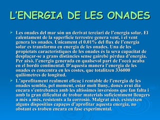 L’ENERGIA DE LES ONADES   Les onades del mar són un derivat terciari de l’energia solar. El calentament de la superfície terrestre genera vent, i el vent genera les onades. Únicament el 0.01% del flux de l’energia solar es transforma en energia de les onades. Una de les propietats característiques de les onades és la seva capacitat de desplaçar-se a grans distàncies sense gairebé pèrdua d’energia. Per això, l’energia generada en qualsevol part de l’oceà acaba en el bordó continental. D'aquesta manera l’energia de les onades es concentra en les costes, que totalitzen 336000 quilòmetres de longitud. L’aprofitament realment eficaç i rentable de l’energia de les onades sembla, pel moment, estar molt lluny, doncs avui dia encara s’entrebanca amb les altíssimes inversions que fan falta i amb la gran dificultat de trobar materials suficientment lleugers a més a més, resistents a la corrosió. Malgrat això, existeixen alguns dispositius capaços d’aprofitar aquesta energia, no obstant es troben encara en fase experimental. 
