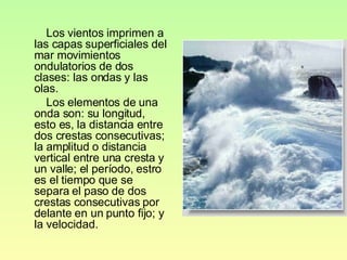 Los vientos imprimen a las capas superficiales del mar movimientos ondulatorios de dos clases: las ondas y las olas. Los elementos de una onda son: su longitud, esto es, la distancia entre dos crestas consecutivas; la amplitud o distancia vertical entre una cresta y un valle; el período, estro es el tiempo que se separa el paso de dos crestas consecutivas por delante en un punto fijo; y la velocidad. 