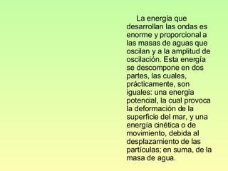 La energía que desarrollan las ondas es enorme y proporcional a las masas de aguas que oscilan y a la amplitud de oscilación. Esta energía se descompone en dos partes, las cuales, prácticamente, son iguales: una energía potencial, la cual provoca la deformación de la superficie del mar, y una energía cinética o de movimiento, debida al desplazamiento de las partículas; en suma, de la masa de agua. 