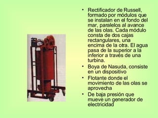 Rectificador de Russell, formado por módulos que se instalan en el fondo del mar, paralelos al avance de las olas. Cada módulo consta de dos cajas rectangulares, una encima de la otra. El agua pasa de la superior a la inferior a través de una turbina. Boya de Nasuda,   consiste en un dispositivo Flotante donde el movimiento de las olas se aprovecha De baja presión que mueve un generador de electricidad 