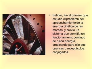 Belidor, fue el primero que estudió el problema del aprovechamiento de la energía cinética de las mareas, y previó un sistema que permitía un funcionamiento continuo de dicha energía, empleando para ello dos cuencas o receptáculos conjugados. 