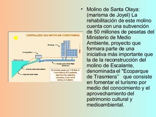 Molino de Santa Olaya: (marisma de Joyel) La rehabilitación de este molino cuenta con una subvención de 50 millones de pesetas del Ministerio de Medio Ambiente, proyecto que formara parte de una iniciativa más importante que la de la reconstrucción del molino de Escalante, denominada el "Ecoparque de Trasmiera’’  que consiste en fomentar el turismo por medio del conocimiento y el aprovechamiento del patrimonio cultural y medioambiental.  