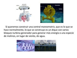 Si queremos construir una central mareomotriz, que es lo que se
hace normalmente, lo que se construye es un dique con varios
bloques turbina-generador para generar más energía o una especie
de molinos, en lugar de viento, de agua.
