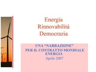 1
Energia
Rinnovabilità
Democrazia
UNA “NARRAZIONE”
PER IL CONTRATTO MONDIALE
ENERGIA
Aprile 2007
 