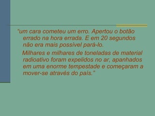 “ um cara cometeu um erro. Apertou o botão errado na hora errada. E em 20 segundos não era mais possível pará-lo. Milhares e milhares de toneladas de material radioativo foram expelidos no ar, apanhados em uma enorme tempestade e começaram a mover-se através do país.” 