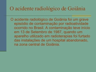 O acidente radiológico de Goiânia   O acidente radiológico de Goiânia foi um grave episódio de contaminação por radioatividade ocorrido no Brasil. A contaminação teve início em 13 de Setembro de 1987, quando um aparelho utilizado em radioterapias foi furtado das instalações de um hospital abandonado, na zona central de Goiânia. 