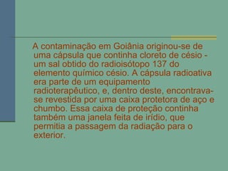 A contaminação em Goiânia originou-se de uma cápsula que continha cloreto de césio - um sal obtido do radioisótopo 137 do elemento químico césio. A cápsula radioativa era parte de um equipamento radioterapêutico, e, dentro deste, encontrava-se revestida por uma caixa protetora de aço e chumbo. Essa caixa de proteção continha também uma janela feita de irídio, que permitia a passagem da radiação para o exterior. 