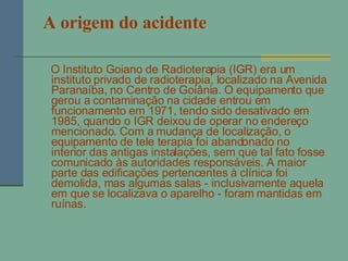 A origem do acidente O Instituto Goiano de Radioterapia (IGR) era um instituto privado de radioterapia, localizado na Avenida Paranaíba, no Centro de Goiânia. O equipamento que gerou a contaminação na cidade entrou em funcionamento em 1971, tendo sido desativado em 1985, quando o IGR deixou de operar no endereço mencionado. Com a mudança de localização, o equipamento de tele terapia foi abandonado no interior das antigas instalações, sem que tal fato fosse comunicado às autoridades responsáveis. A maior parte das edificações pertencentes à clínica foi demolida, mas algumas salas - inclusivamente aquela em que se localizava o aparelho - foram mantidas em ruínas. 